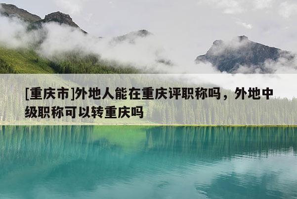 [重慶市]外地人能在重慶評職稱嗎，外地中級職稱可以轉(zhuǎn)重慶嗎