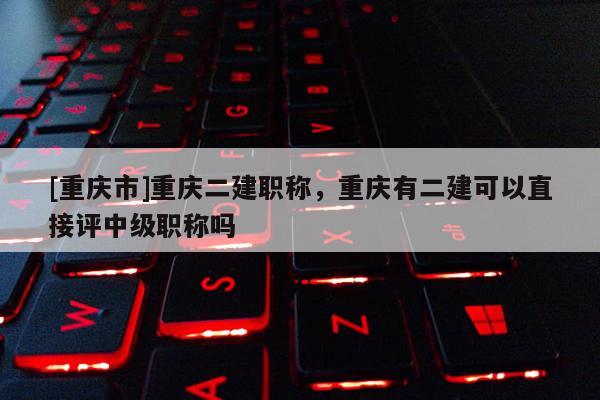 [重慶市]重慶二建職稱，重慶有二建可以直接評中級職稱嗎