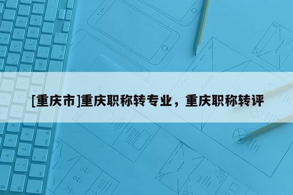 [重慶市]重慶職稱轉(zhuǎn)專業(yè)，重慶職稱轉(zhuǎn)評