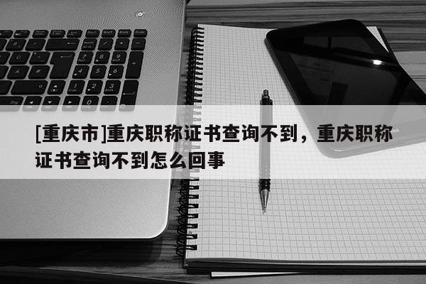 [重慶市]重慶職稱證書查詢不到，重慶職稱證書查詢不到怎么回事