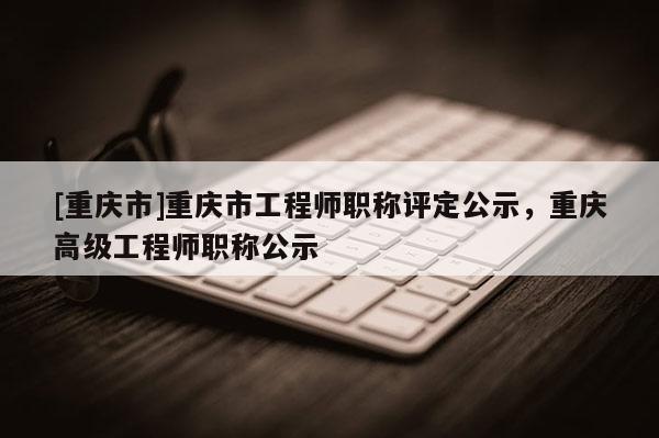 [重慶市]重慶市工程師職稱評定公示，重慶高級工程師職稱公示