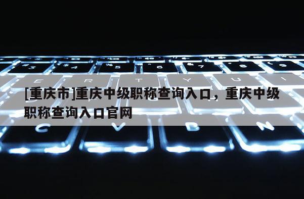 [重慶市]重慶中級職稱查詢?nèi)肟冢貞c中級職稱查詢?nèi)肟诠倬W(wǎng)