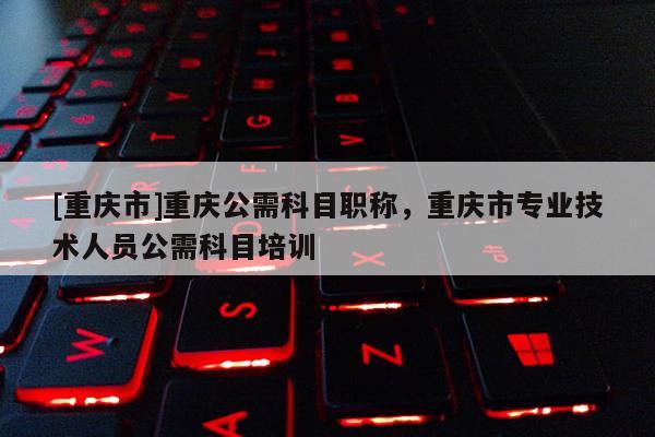 [重慶市]重慶公需科目職稱，重慶市專業(yè)技術(shù)人員公需科目培訓(xùn)