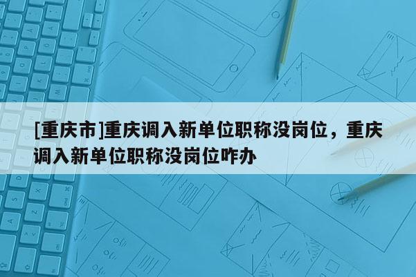 [重慶市]重慶調(diào)入新單位職稱沒崗位，重慶調(diào)入新單位職稱沒崗位咋辦