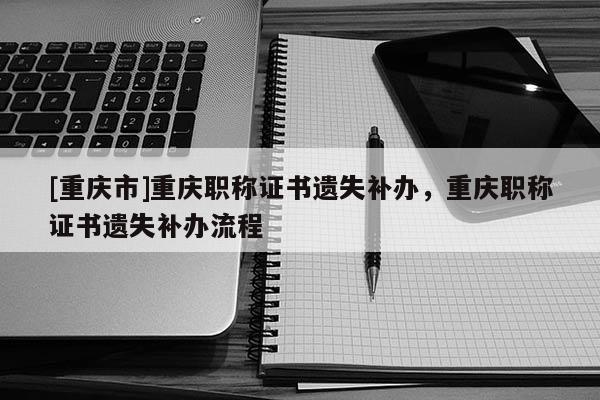 [重慶市]重慶職稱證書(shū)遺失補(bǔ)辦，重慶職稱證書(shū)遺失補(bǔ)辦流程