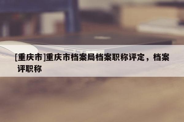 [重慶市]重慶市檔案局檔案職稱評(píng)定，檔案 評(píng)職稱