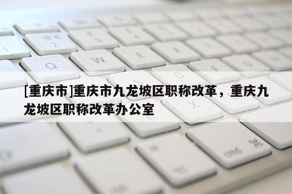 [重慶市]重慶市九龍坡區(qū)職稱改革，重慶九龍坡區(qū)職稱改革辦公室
