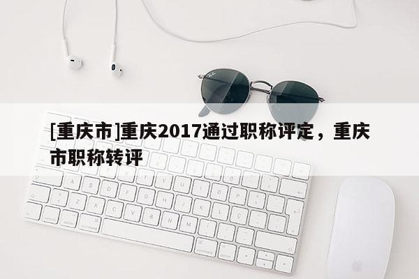 [重慶市]重慶2017通過職稱評定，重慶市職稱轉(zhuǎn)評