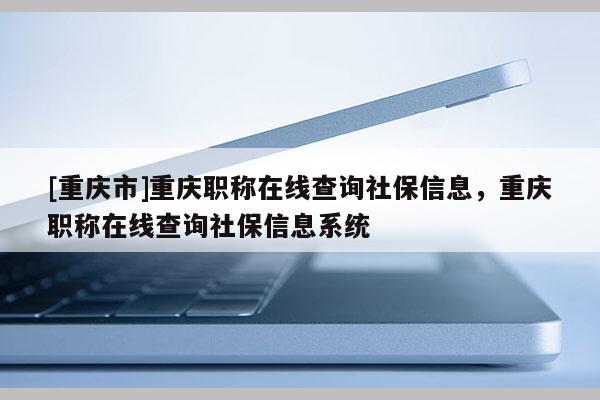 [重慶市]重慶職稱在線查詢社保信息，重慶職稱在線查詢社保信息系統(tǒng)
