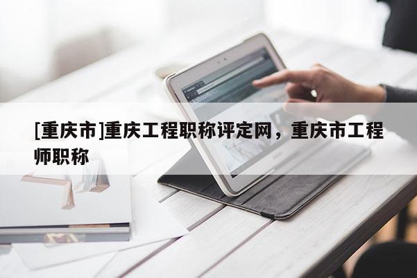 [重慶市]重慶工程職稱評(píng)定網(wǎng)，重慶市工程師職稱