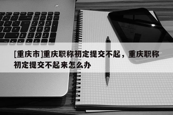 [重慶市]重慶職稱初定提交不起，重慶職稱初定提交不起來怎么辦