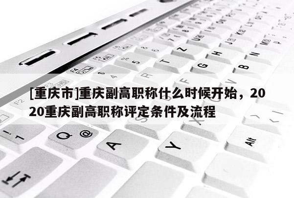 [重慶市]重慶副高職稱什么時候開始，2020重慶副高職稱評定條件及流程