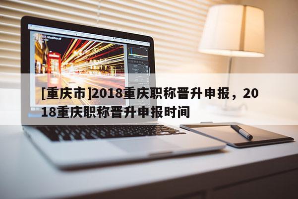 [重慶市]2018重慶職稱晉升申報，2018重慶職稱晉升申報時間