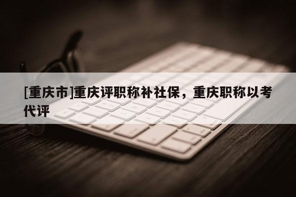 [重慶市]重慶評職稱補社保，重慶職稱以考代評