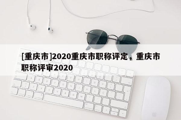 [重慶市]2020重慶市職稱評(píng)定，重慶市職稱評(píng)審2020