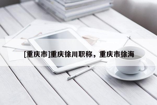 [重慶市]重慶徐川職稱，重慶市徐海