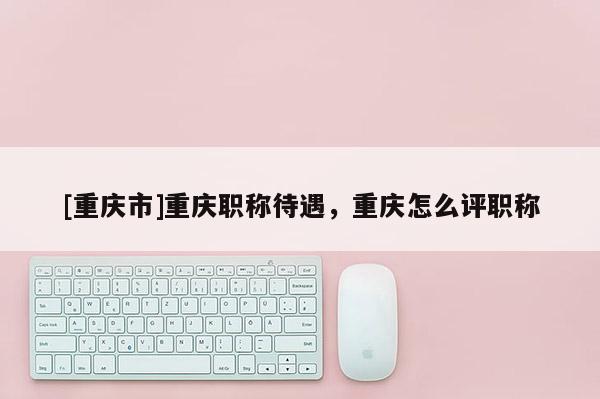 [重慶市]重慶職稱待遇，重慶怎么評職稱
