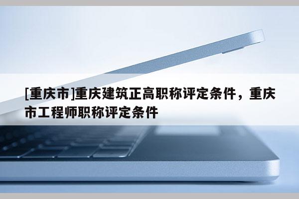 [重慶市]重慶建筑正高職稱評定條件，重慶市工程師職稱評定條件