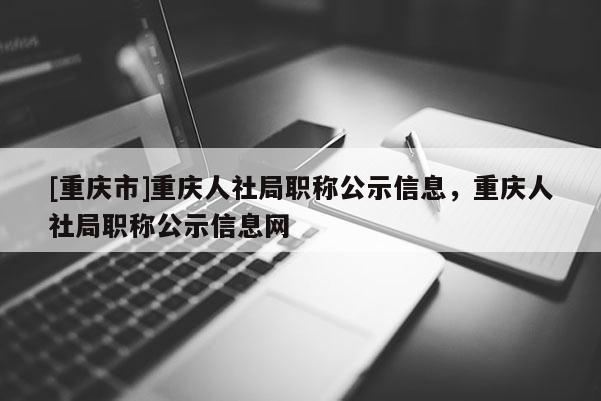 [重慶市]重慶人社局職稱公示信息，重慶人社局職稱公示信息網(wǎng)