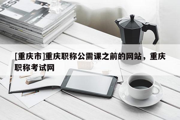 [重慶市]重慶職稱公需課之前的網(wǎng)站，重慶職稱考試網(wǎng)