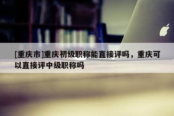 [重慶市]重慶初級(jí)職稱能直接評(píng)嗎，重慶可以直接評(píng)中級(jí)職稱嗎