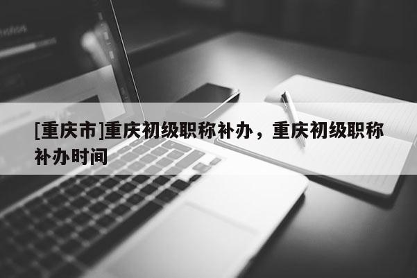 [重慶市]重慶初級(jí)職稱(chēng)補(bǔ)辦，重慶初級(jí)職稱(chēng)補(bǔ)辦時(shí)間