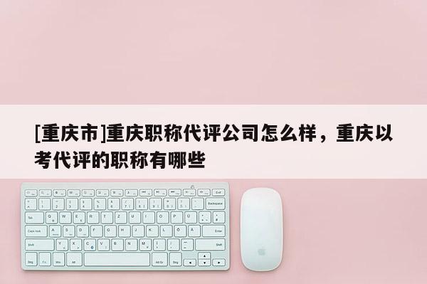 [重慶市]重慶職稱代評(píng)公司怎么樣，重慶以考代評(píng)的職稱有哪些