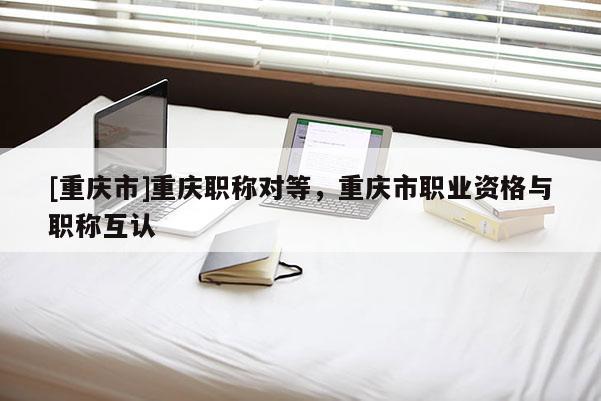 [重慶市]重慶職稱對等，重慶市職業(yè)資格與職稱互認(rèn)