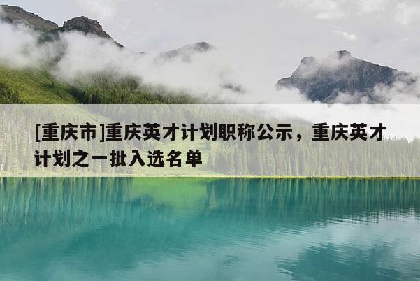 [重慶市]重慶英才計(jì)劃職稱公示，重慶英才計(jì)劃之一批入選名單