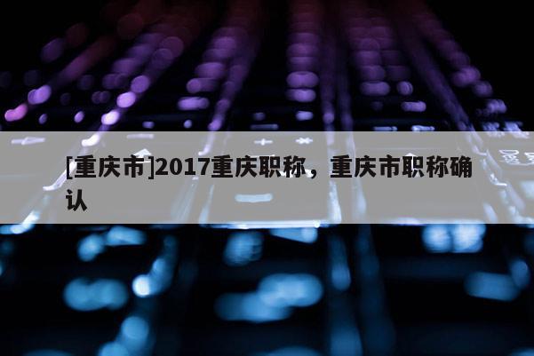 [重慶市]2017重慶職稱，重慶市職稱確認(rèn)