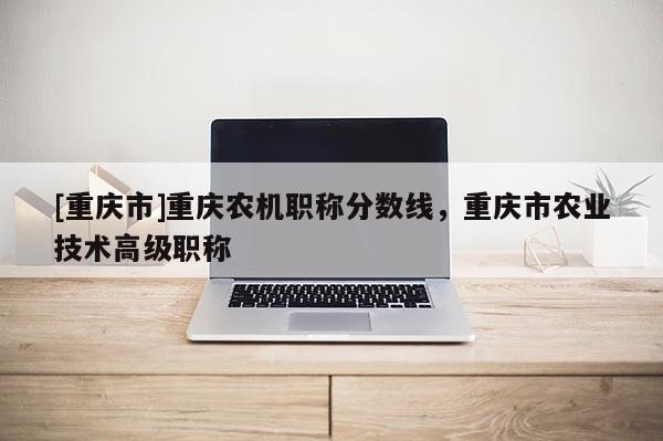 [重慶市]重慶農(nóng)機職稱分數(shù)線，重慶市農(nóng)業(yè)技術(shù)高級職稱