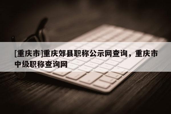 [重慶市]重慶郊縣職稱公示網(wǎng)查詢，重慶市中級職稱查詢網(wǎng)