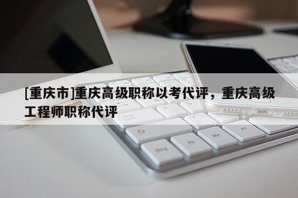[重慶市]重慶高級(jí)職稱以考代評(píng)，重慶高級(jí)工程師職稱代評(píng)