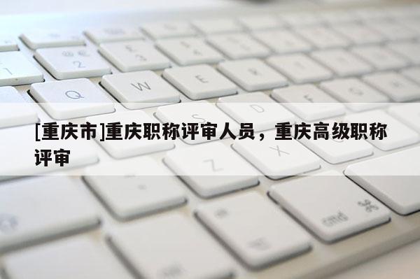 [重慶市]重慶職稱評(píng)審人員，重慶高級(jí)職稱評(píng)審