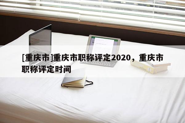 [重慶市]重慶市職稱評(píng)定2020，重慶市職稱評(píng)定時(shí)間