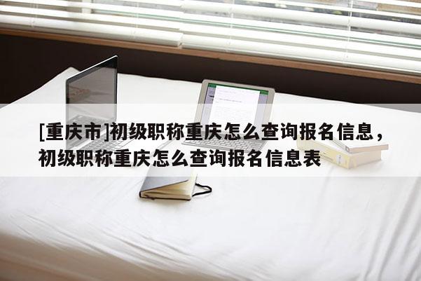 [重慶市]初級(jí)職稱重慶怎么查詢報(bào)名信息，初級(jí)職稱重慶怎么查詢報(bào)名信息表