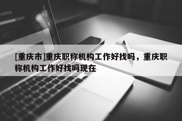 [重慶市]重慶職稱機(jī)構(gòu)工作好找嗎，重慶職稱機(jī)構(gòu)工作好找嗎現(xiàn)在
