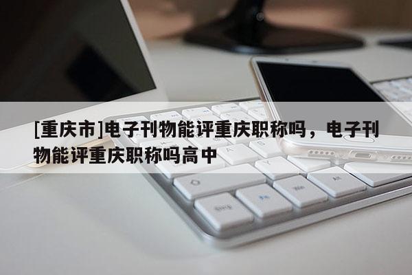 [重慶市]電子刊物能評重慶職稱嗎，電子刊物能評重慶職稱嗎高中