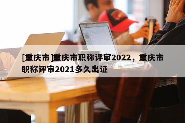 [重慶市]重慶市職稱評(píng)審2022，重慶市職稱評(píng)審2021多久出證