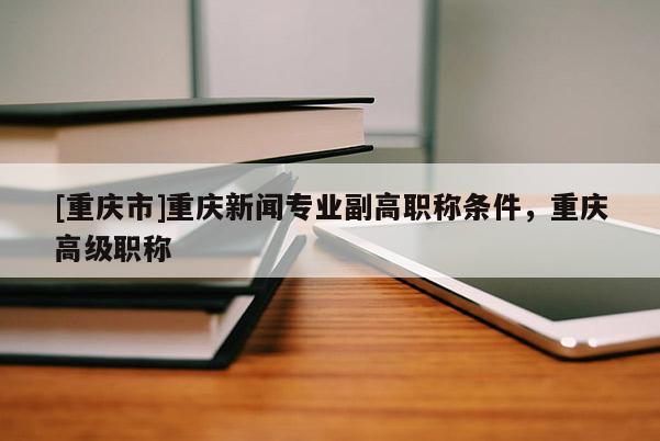[重慶市]重慶新聞專業(yè)副高職稱條件，重慶高級(jí)職稱