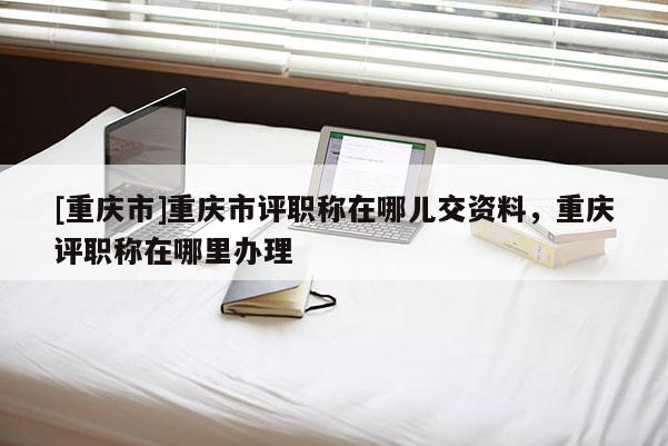 [重慶市]重慶市評職稱在哪兒交資料，重慶評職稱在哪里辦理