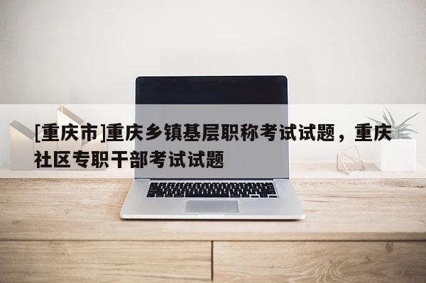 [重慶市]重慶鄉(xiāng)鎮(zhèn)基層職稱考試試題，重慶社區(qū)專職干部考試試題