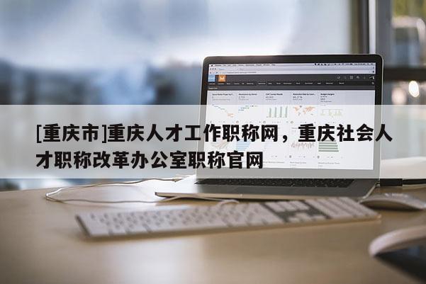 [重慶市]重慶人才工作職稱網(wǎng)，重慶社會人才職稱改革辦公室職稱官網(wǎng)