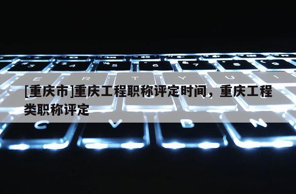[重慶市]重慶工程職稱評(píng)定時(shí)間，重慶工程類職稱評(píng)定