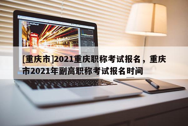 [重慶市]2021重慶職稱考試報(bào)名，重慶市2021年副高職稱考試報(bào)名時(shí)間