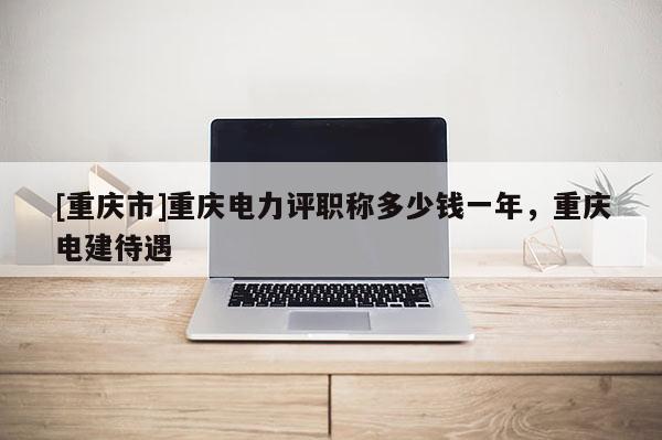 [重慶市]重慶電力評職稱多少錢一年，重慶電建待遇