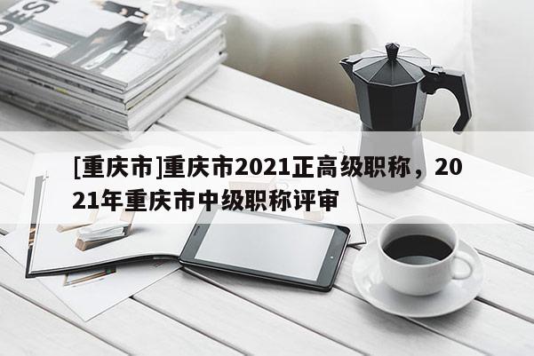 [重慶市]重慶市2021正高級職稱，2021年重慶市中級職稱評審