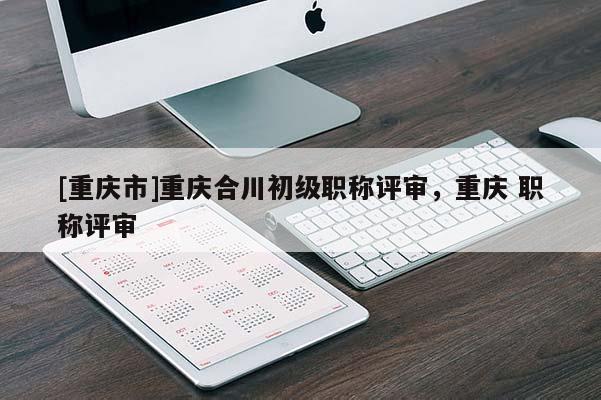 [重慶市]重慶合川初級(jí)職稱評(píng)審，重慶 職稱評(píng)審