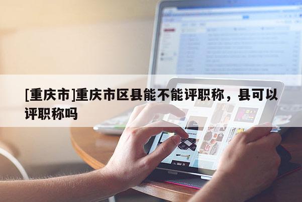[重慶市]重慶市區(qū)縣能不能評職稱，縣可以評職稱嗎