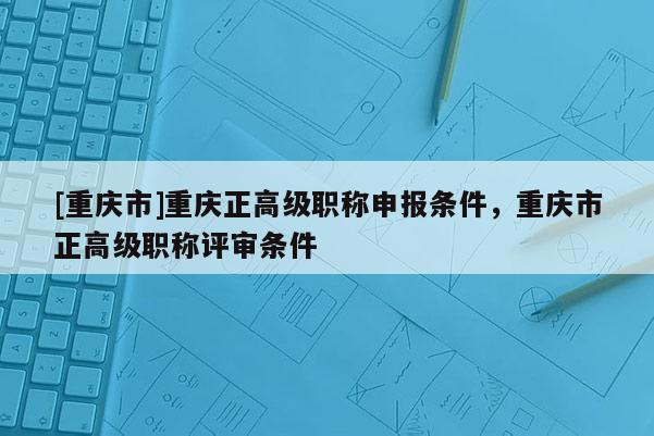 [重慶市]重慶正高級職稱申報條件，重慶市正高級職稱評審條件